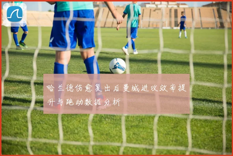 哈兰德伤愈复出后曼城进攻效率提升与跑动数据分析