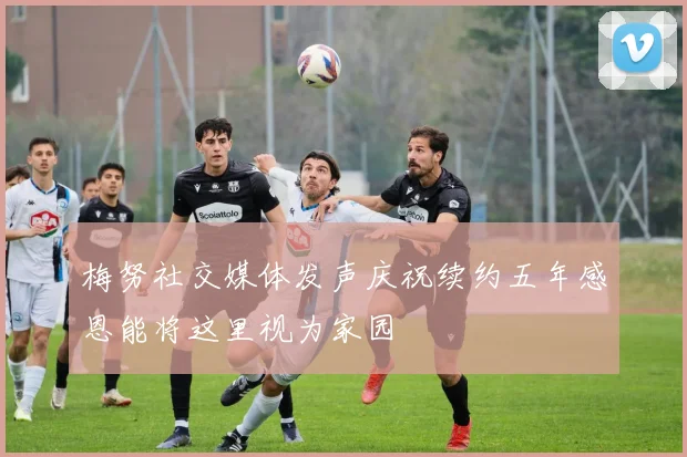 梅努社交媒体发声庆祝续约五年感恩能将这里视为家园
