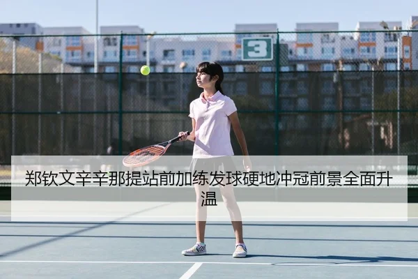 郑钦文辛辛那提站前加练发球硬地冲冠前景全面升温