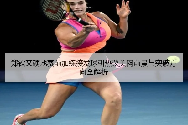 郑钦文硬地赛前加练接发球引热议美网前景与突破方向全解析