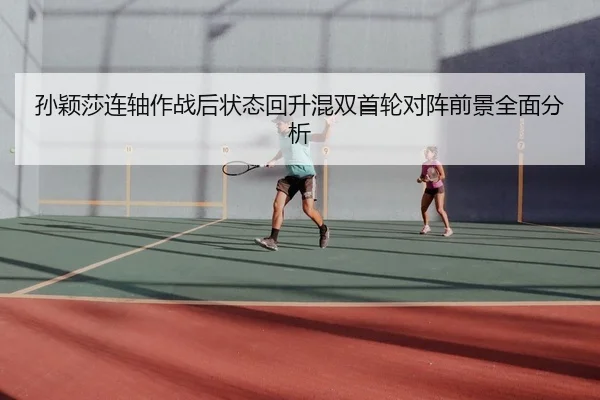 孙颖莎连轴作战后状态回升混双首轮对阵前景全面分析